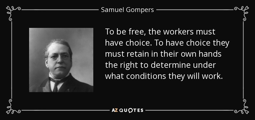 To be free, the workers must have choice. To have choice they must retain in their own hands the right to determine under what conditions they will work. - Samuel Gompers