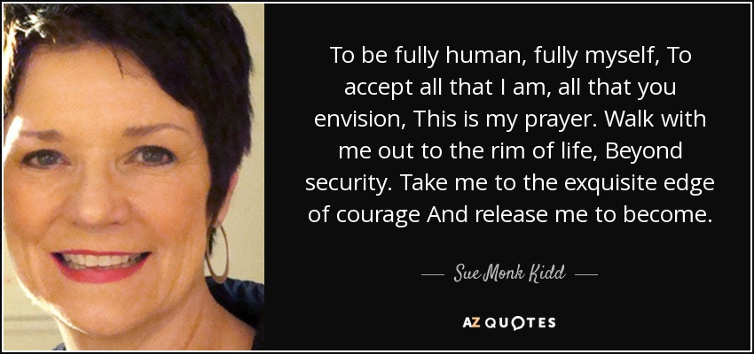 To be fully human, fully myself, To accept all that I am, all that you envision, This is my prayer. Walk with me out to the rim of life, Beyond security. Take me to the exquisite edge of courage And release me to become. - Sue Monk Kidd