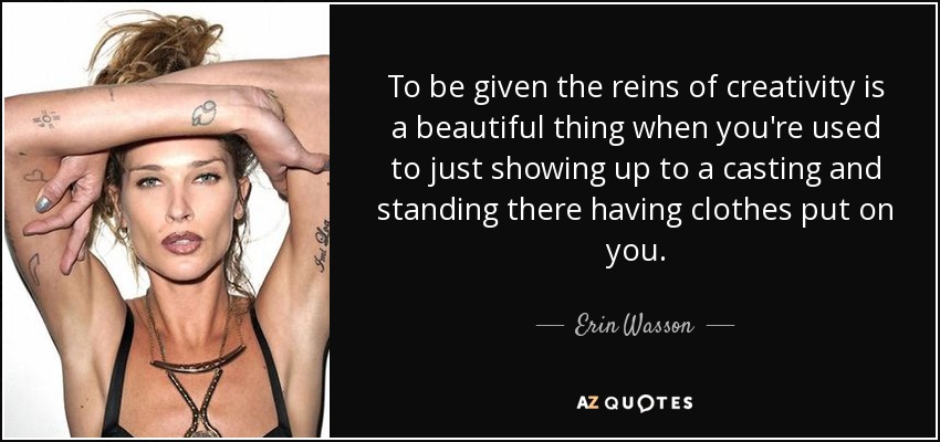 To be given the reins of creativity is a beautiful thing when you're used to just showing up to a casting and standing there having clothes put on you. - Erin Wasson