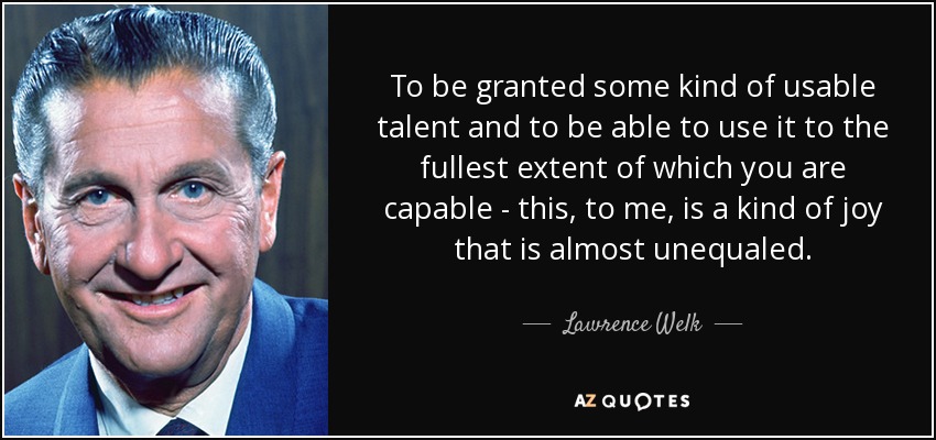 To be granted some kind of usable talent and to be able to use it to the fullest extent of which you are capable - this, to me, is a kind of joy that is almost unequaled. - Lawrence Welk