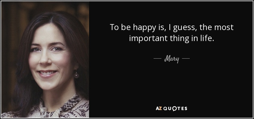 To be happy is, I guess, the most important thing in life. - Mary, Crown Princess of Denmark