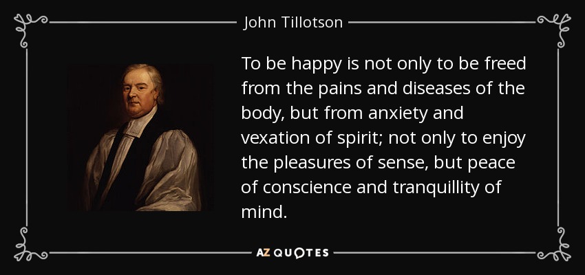 To be happy is not only to be freed from the pains and diseases of the body, but from anxiety and vexation of spirit; not only to enjoy the pleasures of sense, but peace of conscience and tranquillity of mind. - John Tillotson