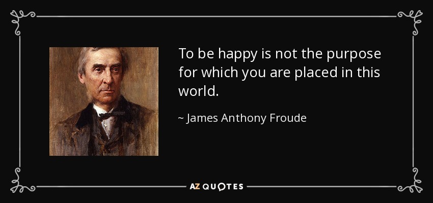 To be happy is not the purpose for which you are placed in this world. - James Anthony Froude