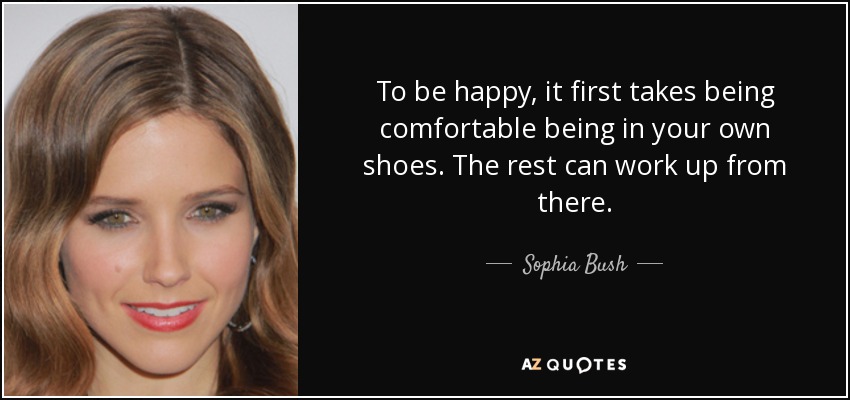 To be happy, it first takes being comfortable being in your own shoes. The rest can work up from there. - Sophia Bush