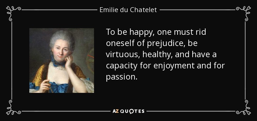 To be happy, one must rid oneself of prejudice, be virtuous, healthy, and have a capacity for enjoyment and for passion. - Emilie du Chatelet