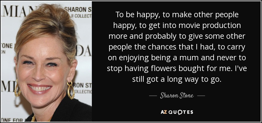 To be happy, to make other people happy, to get into movie production more and probably to give some other people the chances that I had, to carry on enjoying being a mum and never to stop having flowers bought for me. I've still got a long way to go. - Sharon Stone