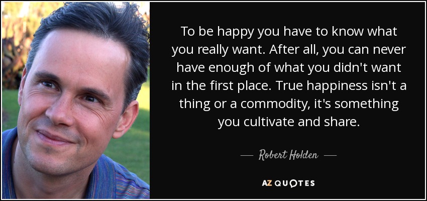 To be happy you have to know what you really want. After all, you can never have enough of what you didn't want in the first place. True happiness isn't a thing or a commodity, it's something you cultivate and share. - Robert Holden