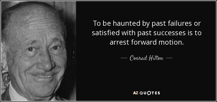 To be haunted by past failures or satisfied with past successes is to arrest forward motion. - Conrad Hilton