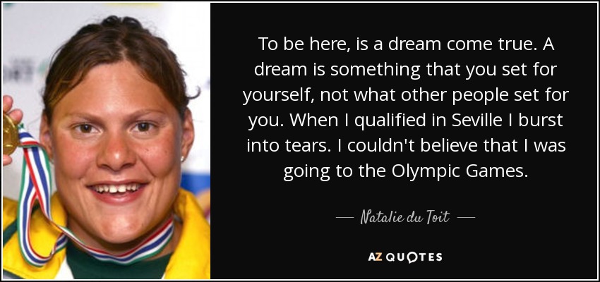 To be here, is a dream come true. A dream is something that you set for yourself, not what other people set for you. When I qualified in Seville I burst into tears. I couldn't believe that I was going to the Olympic Games. - Natalie du Toit