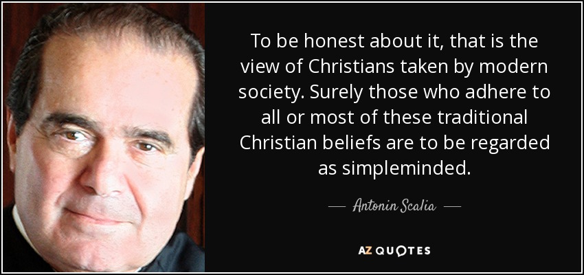 To be honest about it, that is the view of Christians taken by modern society. Surely those who adhere to all or most of these traditional Christian beliefs are to be regarded as simpleminded. - Antonin Scalia