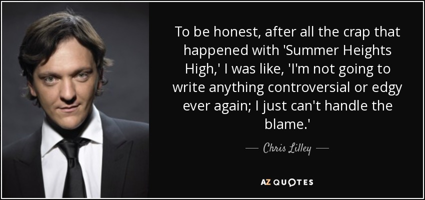 To be honest, after all the crap that happened with 'Summer Heights High,' I was like, 'I'm not going to write anything controversial or edgy ever again; I just can't handle the blame.' - Chris Lilley