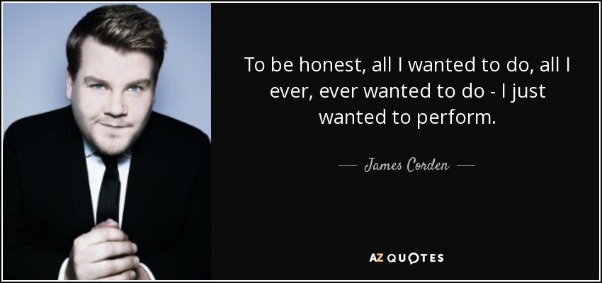 To be honest, all I wanted to do, all I ever, ever wanted to do - I just wanted to perform. - James Corden