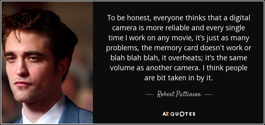 To be honest, everyone thinks that a digital camera is more reliable and every single time I work on any movie, it's just as many problems, the memory card doesn't work or blah blah blah, it overheats; it's the same volume as another camera. I think people are bit taken in by it. - Robert Pattinson