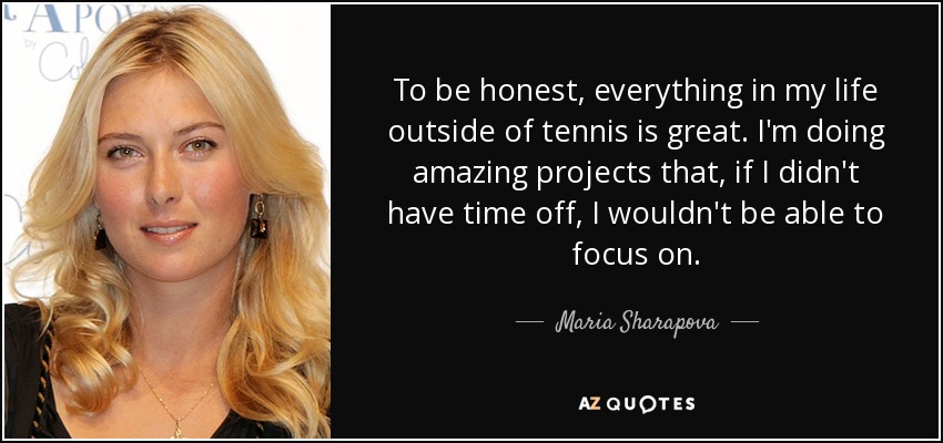 To be honest, everything in my life outside of tennis is great. I'm doing amazing projects that, if I didn't have time off, I wouldn't be able to focus on. - Maria Sharapova