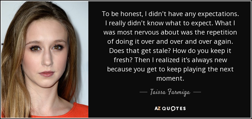 To be honest, I didn't have any expectations. I really didn't know what to expect. What I was most nervous about was the repetition of doing it over and over and over again. Does that get stale? How do you keep it fresh? Then I realized it's always new because you get to keep playing the next moment. - Taissa Farmiga