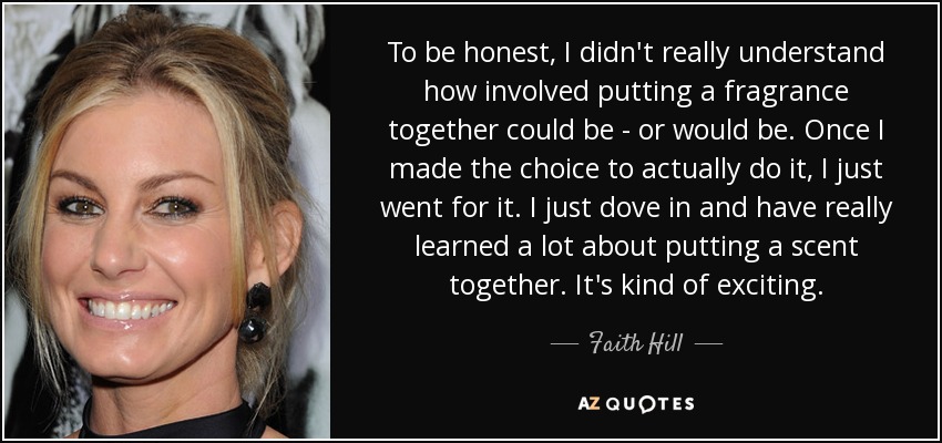 To be honest, I didn't really understand how involved putting a fragrance together could be - or would be. Once I made the choice to actually do it, I just went for it. I just dove in and have really learned a lot about putting a scent together. It's kind of exciting. - Faith Hill