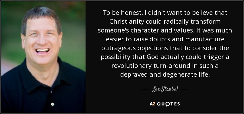 To be honest, I didn't want to believe that Christianity could radically transform someone's character and values. It was much easier to raise doubts and manufacture outrageous objections that to consider the possibility that God actually could trigger a revolutionary turn-around in such a depraved and degenerate life. - Lee Strobel