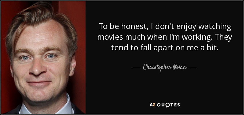 To be honest, I don't enjoy watching movies much when I'm working. They tend to fall apart on me a bit. - Christopher Nolan