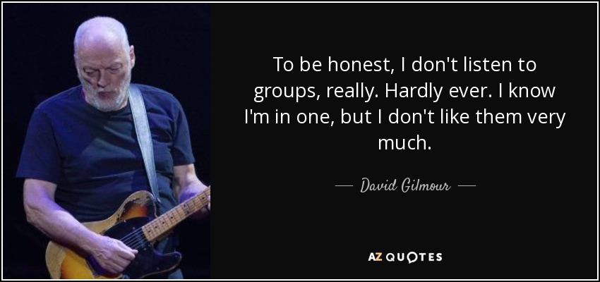 To be honest, I don't listen to groups, really. Hardly ever. I know I'm in one, but I don't like them very much. - David Gilmour