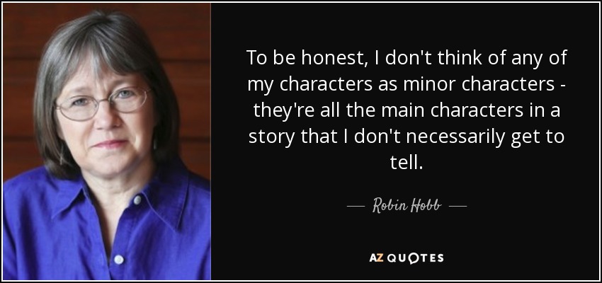 To be honest, I don't think of any of my characters as minor characters - they're all the main characters in a story that I don't necessarily get to tell. - Robin Hobb