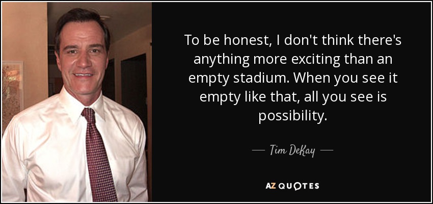 To be honest, I don't think there's anything more exciting than an empty stadium. When you see it empty like that, all you see is possibility. - Tim DeKay