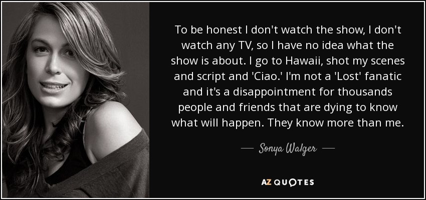 To be honest I don't watch the show, I don't watch any TV, so I have no idea what the show is about. I go to Hawaii, shot my scenes and script and 'Ciao.' I'm not a 'Lost' fanatic and it's a disappointment for thousands people and friends that are dying to know what will happen. They know more than me. - Sonya Walger