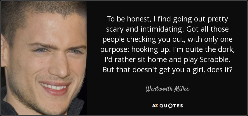 To be honest, I find going out pretty scary and intimidating. Got all those people checking you out, with only one purpose: hooking up. I'm quite the dork, I'd rather sit home and play Scrabble. But that doesn't get you a girl, does it? - Wentworth Miller