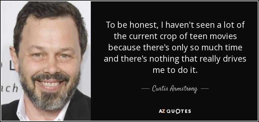 To be honest, I haven't seen a lot of the current crop of teen movies because there's only so much time and there's nothing that really drives me to do it. - Curtis Armstrong