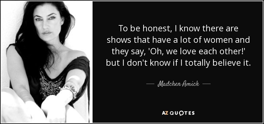 To be honest, I know there are shows that have a lot of women and they say, 'Oh, we love each other!' but I don't know if I totally believe it. - Madchen Amick
