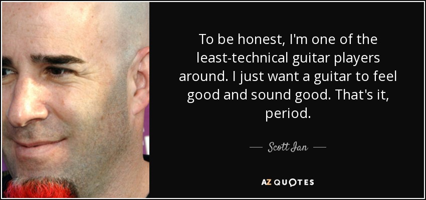 To be honest, I'm one of the least-technical guitar players around. I just want a guitar to feel good and sound good. That's it, period. - Scott Ian