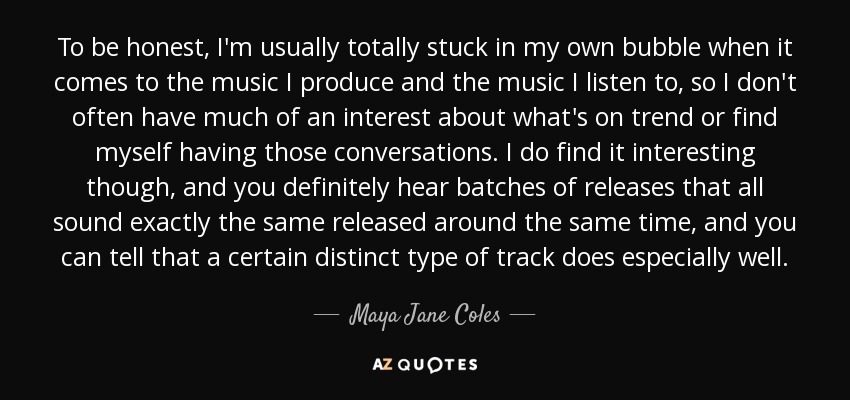 To be honest, I'm usually totally stuck in my own bubble when it comes to the music I produce and the music I listen to, so I don't often have much of an interest about what's on trend or find myself having those conversations. I do find it interesting though, and you definitely hear batches of releases that all sound exactly the same released around the same time, and you can tell that a certain distinct type of track does especially well. - Maya Jane Coles