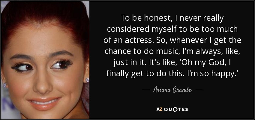 To be honest, I never really considered myself to be too much of an actress. So, whenever I get the chance to do music, I'm always, like, just in it. It's like, 'Oh my God, I finally get to do this. I'm so happy.' - Ariana Grande