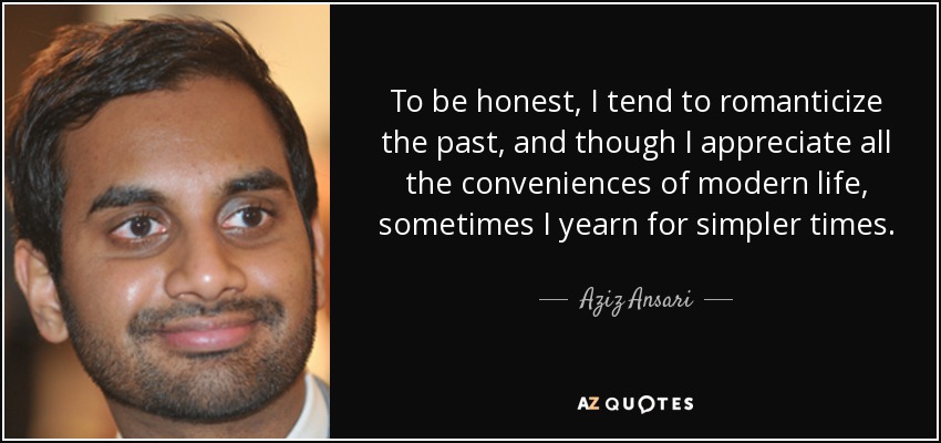 To be honest, I tend to romanticize the past, and though I appreciate all the conveniences of modern life, sometimes I yearn for simpler times. - Aziz Ansari