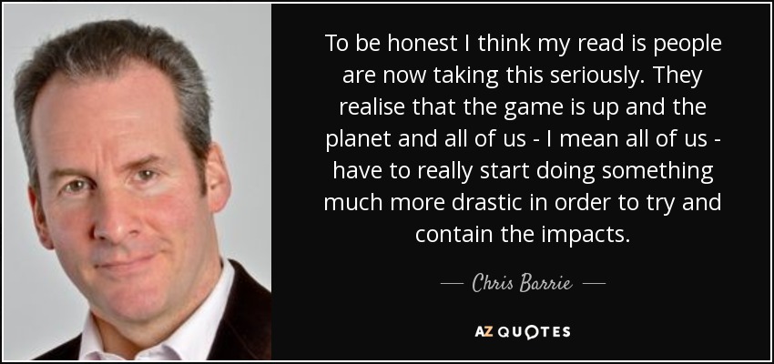 To be honest I think my read is people are now taking this seriously. They realise that the game is up and the planet and all of us - I mean all of us - have to really start doing something much more drastic in order to try and contain the impacts. - Chris Barrie