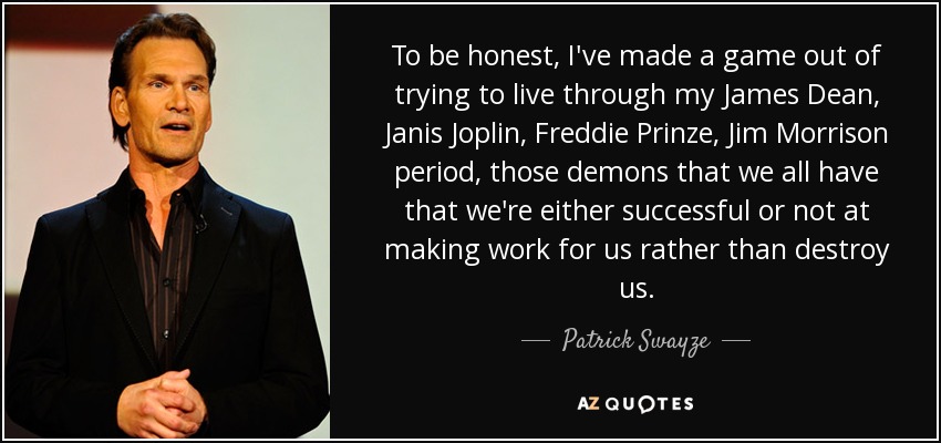 To be honest, I've made a game out of trying to live through my James Dean, Janis Joplin, Freddie Prinze, Jim Morrison period, those demons that we all have that we're either successful or not at making work for us rather than destroy us. - Patrick Swayze
