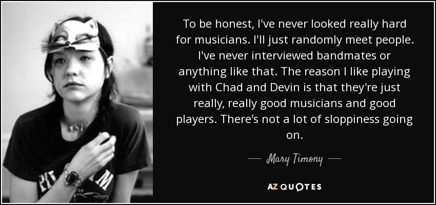 To be honest, I've never looked really hard for musicians. I'll just randomly meet people. I've never interviewed bandmates or anything like that. The reason I like playing with Chad and Devin is that they're just really, really good musicians and good players. There's not a lot of sloppiness going on. - Mary Timony