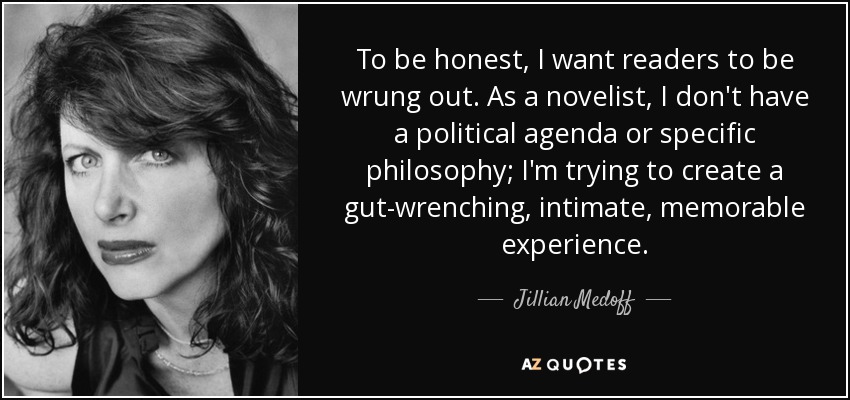 To be honest, I want readers to be wrung out. As a novelist, I don't have a political agenda or specific philosophy; I'm trying to create a gut-wrenching, intimate, memorable experience. - Jillian Medoff