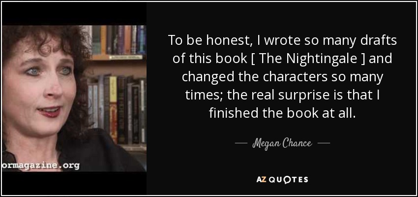 To be honest, I wrote so many drafts of this book [ The Nightingale ] and changed the characters so many times; the real surprise is that I finished the book at all. - Megan Chance