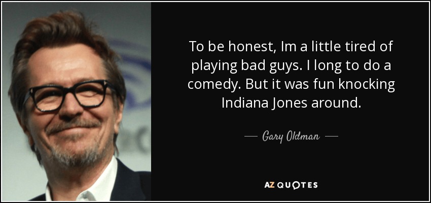 To be honest, Im a little tired of playing bad guys. I long to do a comedy. But it was fun knocking Indiana Jones around. - Gary Oldman