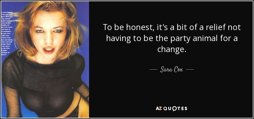 To be honest, it's a bit of a relief not having to be the party animal for a change. - Sara Cox