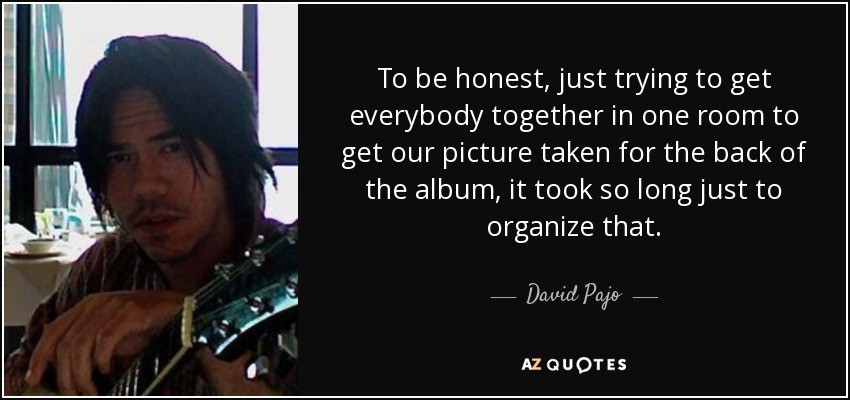 To be honest, just trying to get everybody together in one room to get our picture taken for the back of the album, it took so long just to organize that. - David Pajo