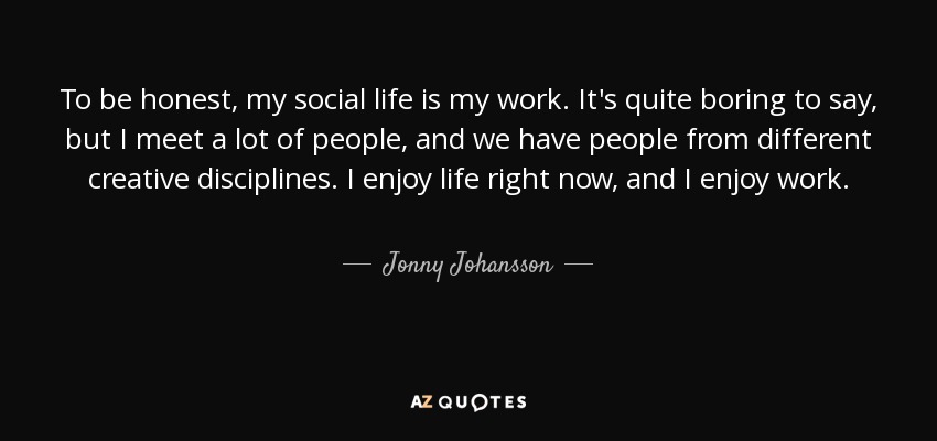 To be honest, my social life is my work. It's quite boring to say, but I meet a lot of people, and we have people from different creative disciplines. I enjoy life right now, and I enjoy work. - Jonny Johansson