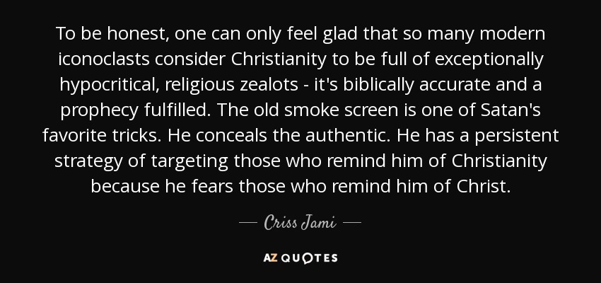 To be honest, one can only feel glad that so many modern iconoclasts consider Christianity to be full of exceptionally hypocritical, religious zealots - it's biblically accurate and a prophecy fulfilled. The old smoke screen is one of Satan's favorite tricks. He conceals the authentic. He has a persistent strategy of targeting those who remind him of Christianity because he fears those who remind him of Christ. - Criss Jami