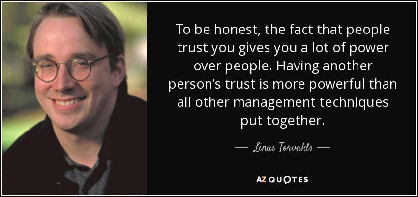To be honest, the fact that people trust you gives you a lot of power over people. Having another person's trust is more powerful than all other management techniques put together. - Linus Torvalds