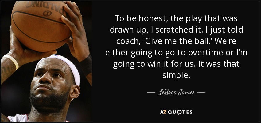 To be honest, the play that was drawn up, I scratched it. I just told coach, 'Give me the ball.' We're either going to go to overtime or I'm going to win it for us. It was that simple. - LeBron James