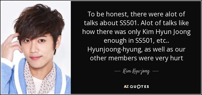 To be honest, there were alot of talks about SS501. Alot of talks like how there was only Kim Hyun Joong enough in SS501, etc.. Hyunjoong-hyung, as well as our other members were very hurt - Kim Kyu-jong