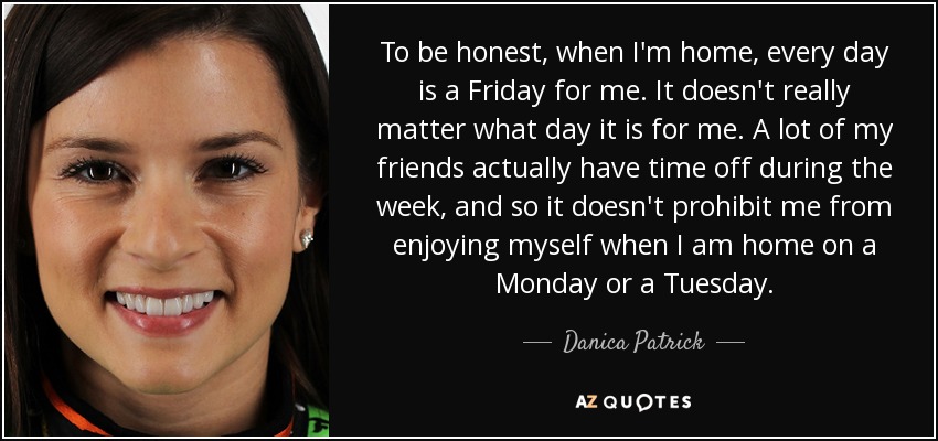 To be honest, when I'm home, every day is a Friday for me. It doesn't really matter what day it is for me. A lot of my friends actually have time off during the week, and so it doesn't prohibit me from enjoying myself when I am home on a Monday or a Tuesday. - Danica Patrick