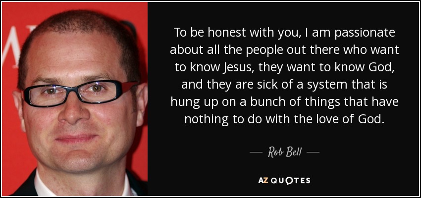 To be honest with you, I am passionate about all the people out there who want to know Jesus, they want to know God, and they are sick of a system that is hung up on a bunch of things that have nothing to do with the love of God. - Rob Bell