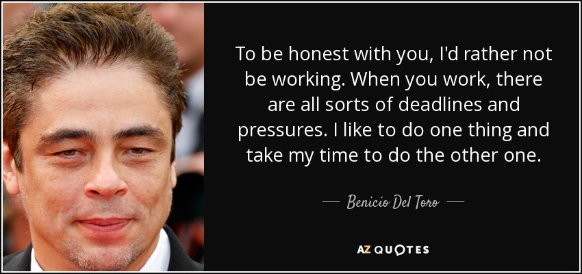 To be honest with you, I'd rather not be working. When you work, there are all sorts of deadlines and pressures. I like to do one thing and take my time to do the other one. - Benicio Del Toro