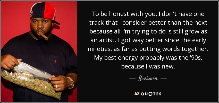 To be honest with you, I don't have one track that I consider better than the next because all I'm trying to do is still grow as an artist. I got way better since the early nineties, as far as putting words together. My best energy probably was the '90s, because I was new. - Raekwon